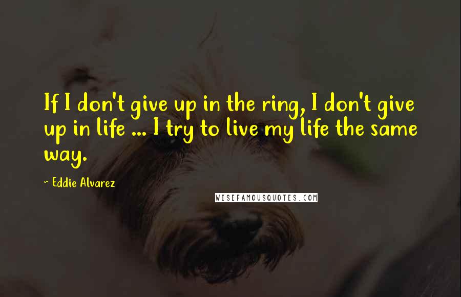 Eddie Alvarez Quotes: If I don't give up in the ring, I don't give up in life ... I try to live my life the same way.