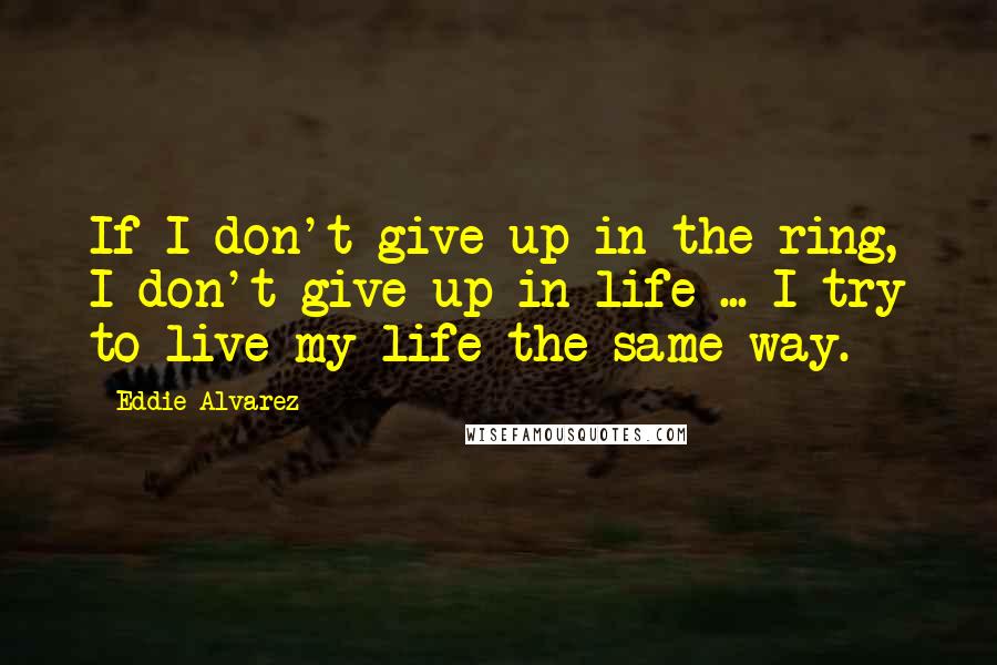 Eddie Alvarez Quotes: If I don't give up in the ring, I don't give up in life ... I try to live my life the same way.