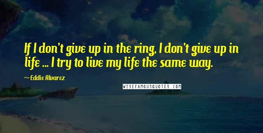Eddie Alvarez Quotes: If I don't give up in the ring, I don't give up in life ... I try to live my life the same way.