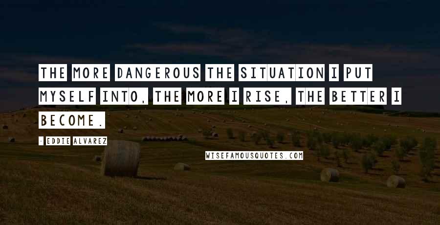 Eddie Alvarez Quotes: The more dangerous the situation I put myself into, the more I rise, the better I become.