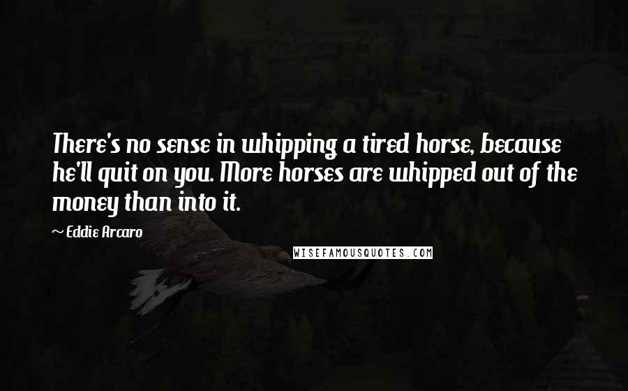 Eddie Arcaro Quotes: There's no sense in whipping a tired horse, because he'll quit on you. More horses are whipped out of the money than into it.