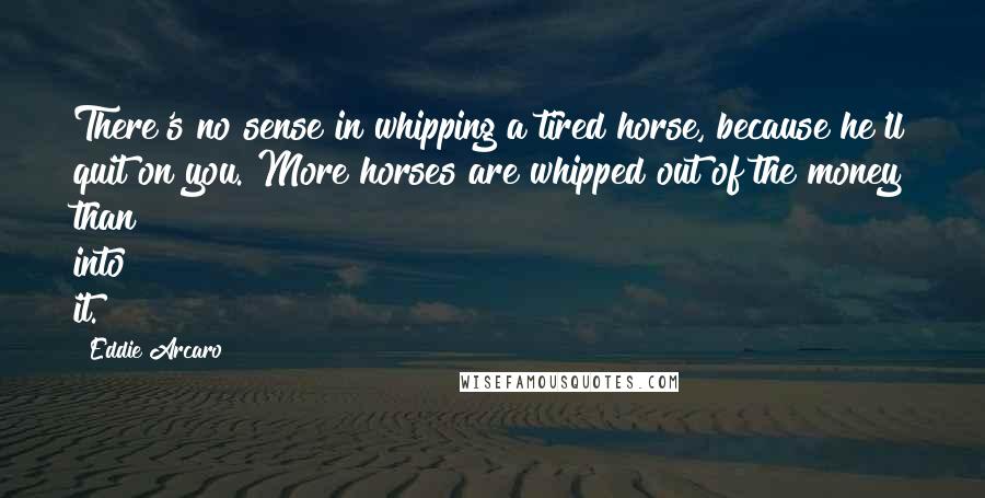 Eddie Arcaro Quotes: There's no sense in whipping a tired horse, because he'll quit on you. More horses are whipped out of the money than into it.