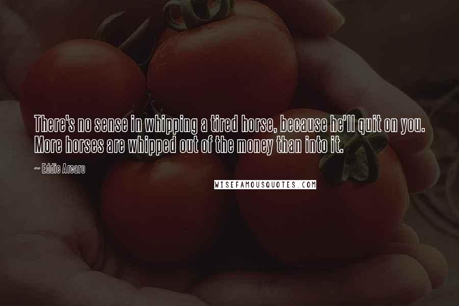 Eddie Arcaro Quotes: There's no sense in whipping a tired horse, because he'll quit on you. More horses are whipped out of the money than into it.