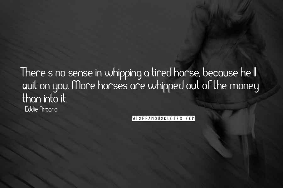 Eddie Arcaro Quotes: There's no sense in whipping a tired horse, because he'll quit on you. More horses are whipped out of the money than into it.