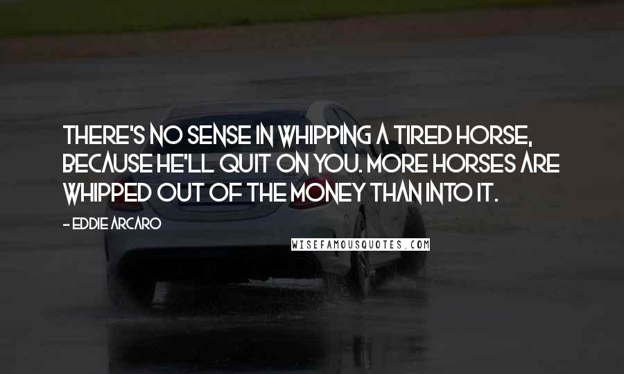 Eddie Arcaro Quotes: There's no sense in whipping a tired horse, because he'll quit on you. More horses are whipped out of the money than into it.