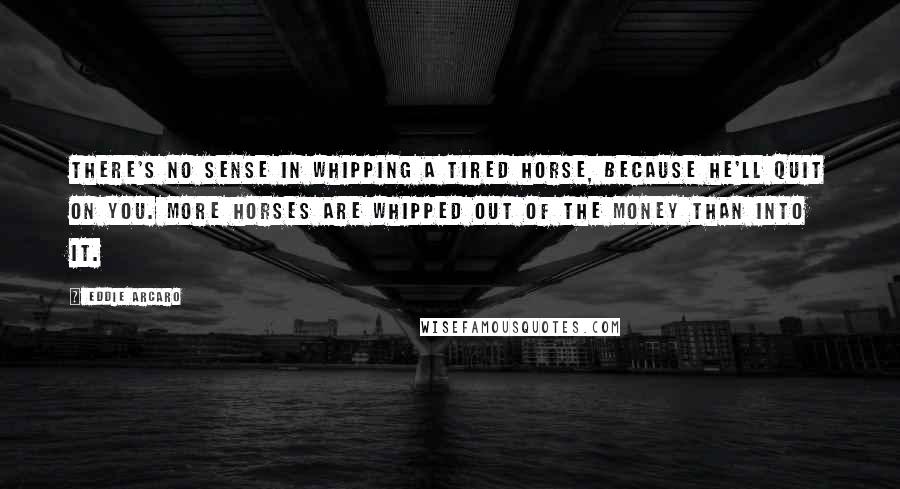 Eddie Arcaro Quotes: There's no sense in whipping a tired horse, because he'll quit on you. More horses are whipped out of the money than into it.