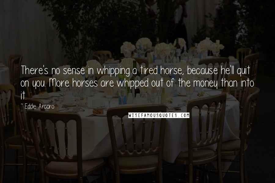 Eddie Arcaro Quotes: There's no sense in whipping a tired horse, because he'll quit on you. More horses are whipped out of the money than into it.