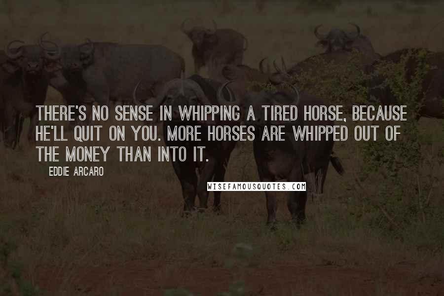 Eddie Arcaro Quotes: There's no sense in whipping a tired horse, because he'll quit on you. More horses are whipped out of the money than into it.