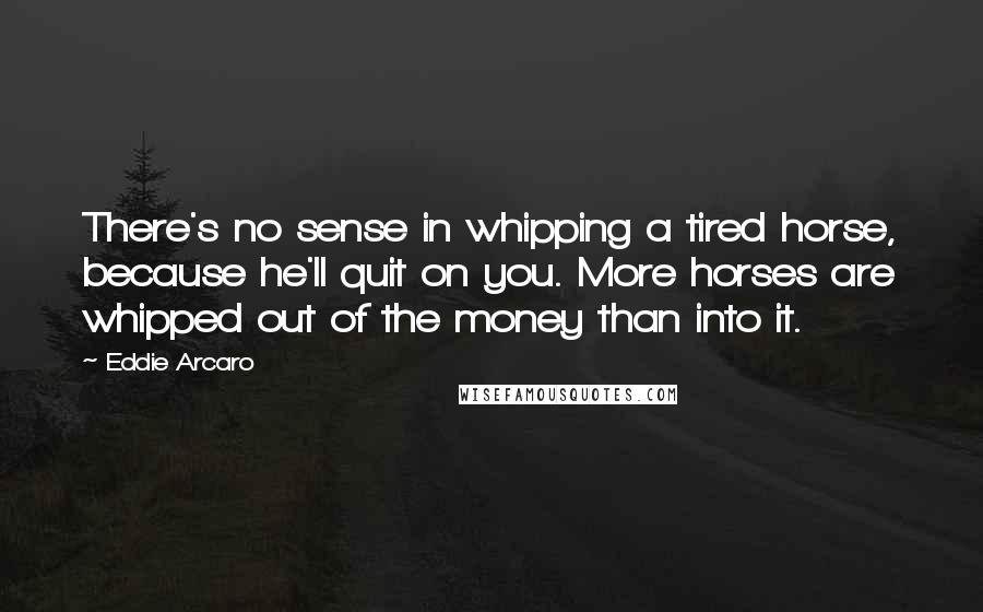 Eddie Arcaro Quotes: There's no sense in whipping a tired horse, because he'll quit on you. More horses are whipped out of the money than into it.