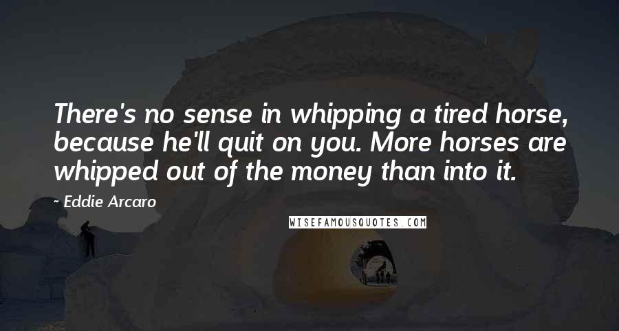Eddie Arcaro Quotes: There's no sense in whipping a tired horse, because he'll quit on you. More horses are whipped out of the money than into it.