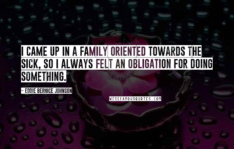 Eddie Bernice Johnson Quotes: I came up in a family oriented towards the sick, so I always felt an obligation for doing something.