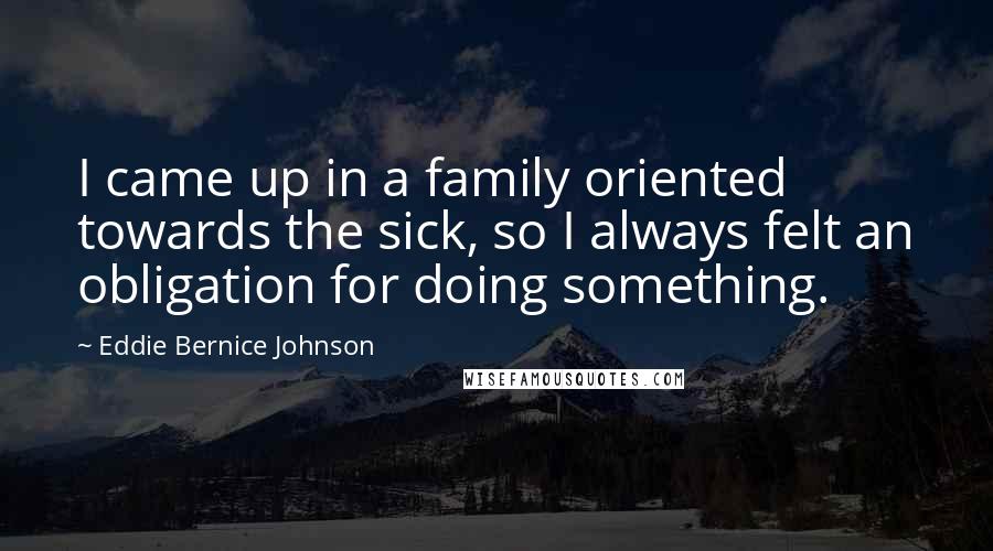 Eddie Bernice Johnson Quotes: I came up in a family oriented towards the sick, so I always felt an obligation for doing something.