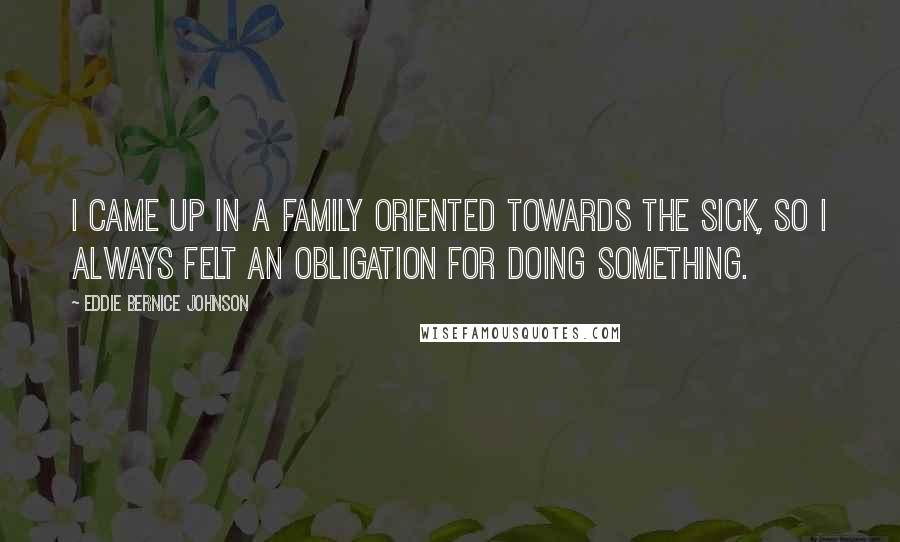 Eddie Bernice Johnson Quotes: I came up in a family oriented towards the sick, so I always felt an obligation for doing something.