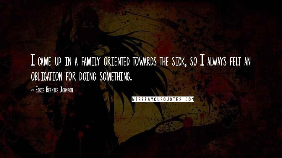 Eddie Bernice Johnson Quotes: I came up in a family oriented towards the sick, so I always felt an obligation for doing something.