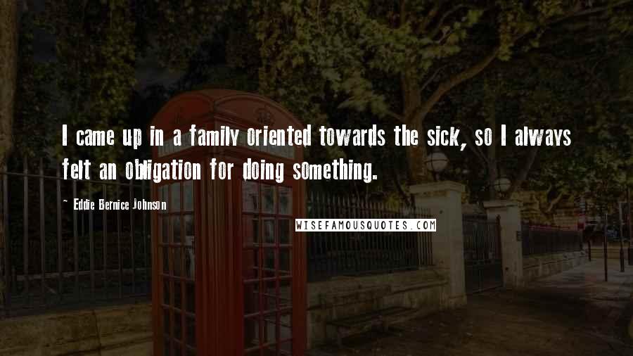 Eddie Bernice Johnson Quotes: I came up in a family oriented towards the sick, so I always felt an obligation for doing something.