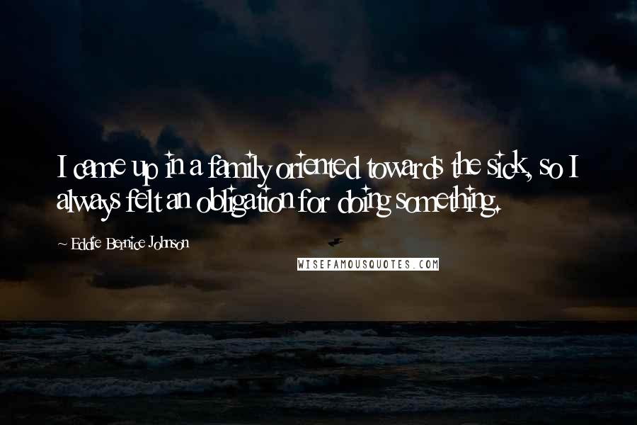 Eddie Bernice Johnson Quotes: I came up in a family oriented towards the sick, so I always felt an obligation for doing something.