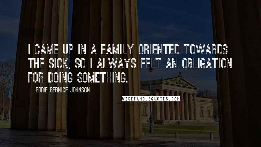 Eddie Bernice Johnson Quotes: I came up in a family oriented towards the sick, so I always felt an obligation for doing something.