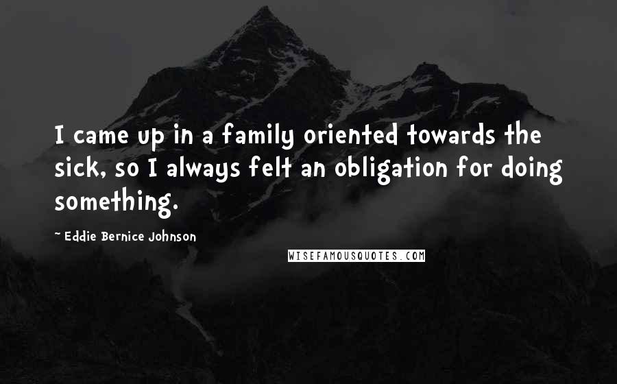 Eddie Bernice Johnson Quotes: I came up in a family oriented towards the sick, so I always felt an obligation for doing something.