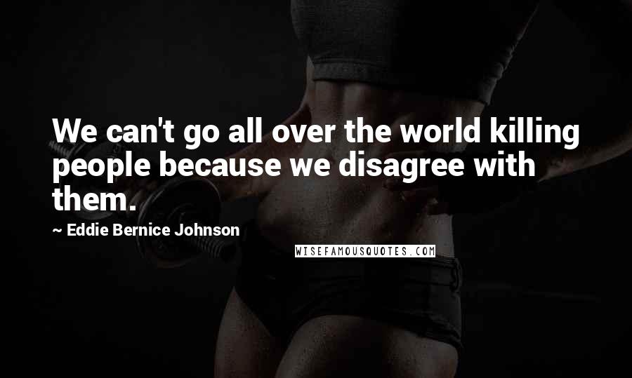 Eddie Bernice Johnson Quotes: We can't go all over the world killing people because we disagree with them.