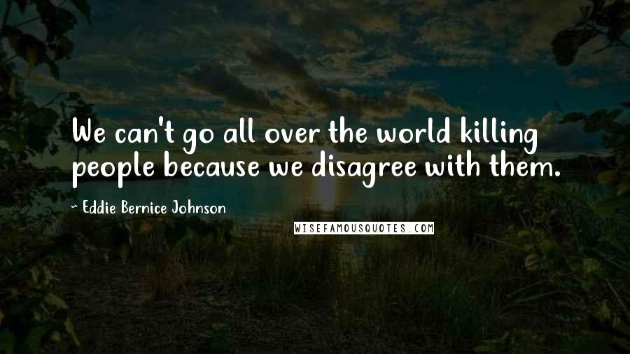 Eddie Bernice Johnson Quotes: We can't go all over the world killing people because we disagree with them.