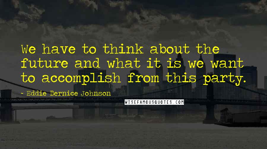 Eddie Bernice Johnson Quotes: We have to think about the future and what it is we want to accomplish from this party.