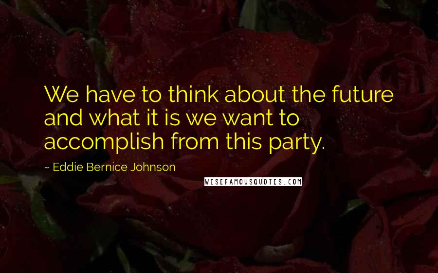 Eddie Bernice Johnson Quotes: We have to think about the future and what it is we want to accomplish from this party.