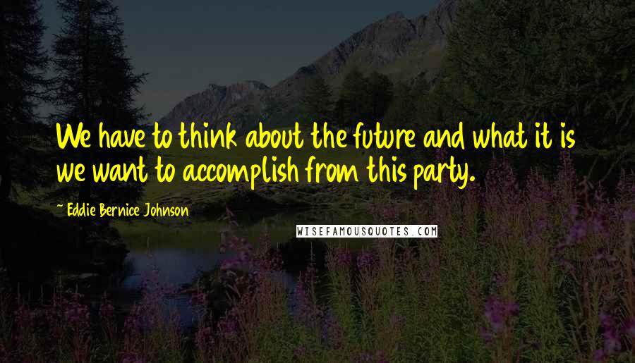 Eddie Bernice Johnson Quotes: We have to think about the future and what it is we want to accomplish from this party.