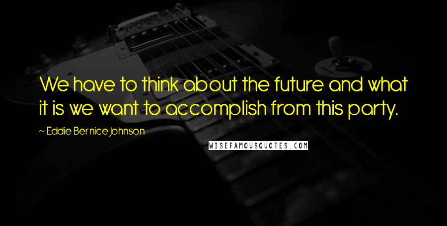 Eddie Bernice Johnson Quotes: We have to think about the future and what it is we want to accomplish from this party.