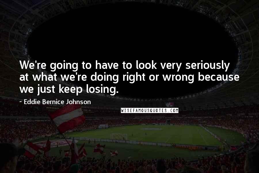 Eddie Bernice Johnson Quotes: We're going to have to look very seriously at what we're doing right or wrong because we just keep losing.