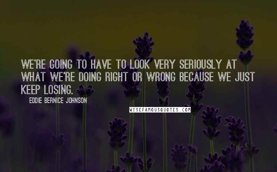 Eddie Bernice Johnson Quotes: We're going to have to look very seriously at what we're doing right or wrong because we just keep losing.