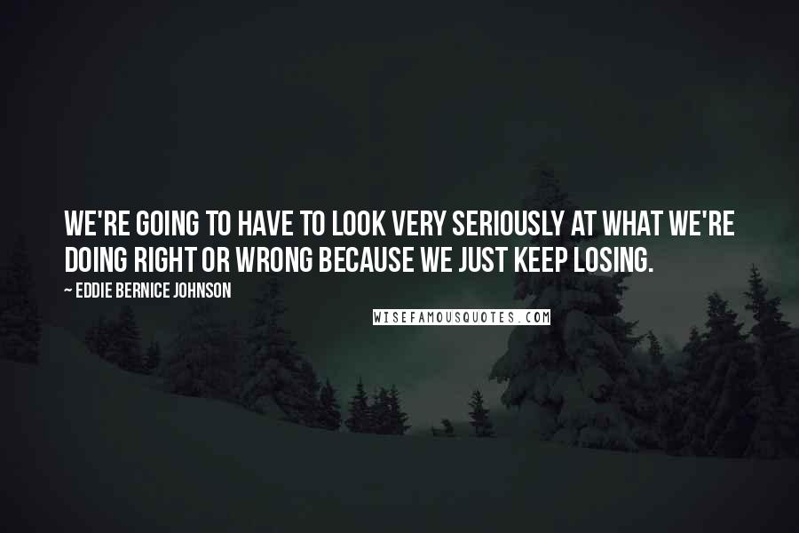 Eddie Bernice Johnson Quotes: We're going to have to look very seriously at what we're doing right or wrong because we just keep losing.