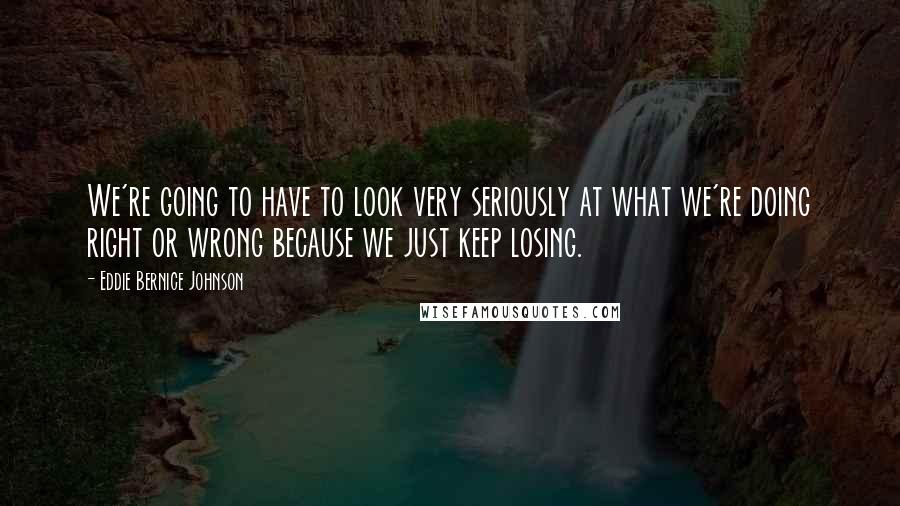 Eddie Bernice Johnson Quotes: We're going to have to look very seriously at what we're doing right or wrong because we just keep losing.