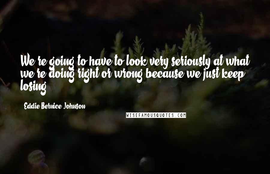 Eddie Bernice Johnson Quotes: We're going to have to look very seriously at what we're doing right or wrong because we just keep losing.