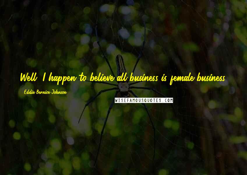 Eddie Bernice Johnson Quotes: Well, I happen to believe all business is female business.