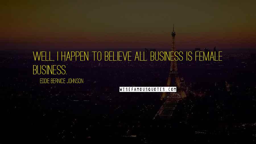 Eddie Bernice Johnson Quotes: Well, I happen to believe all business is female business.
