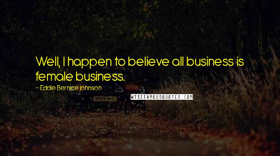 Eddie Bernice Johnson Quotes: Well, I happen to believe all business is female business.