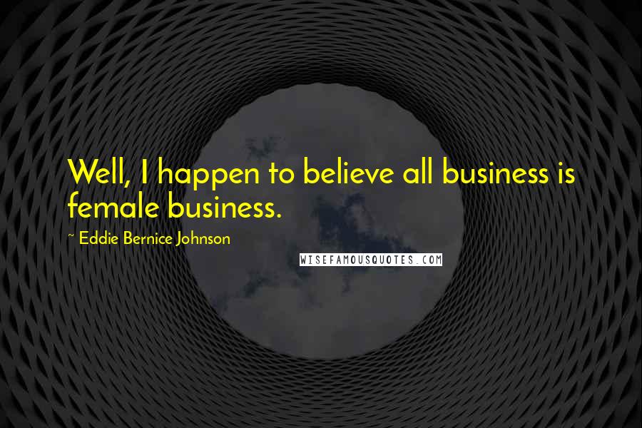 Eddie Bernice Johnson Quotes: Well, I happen to believe all business is female business.