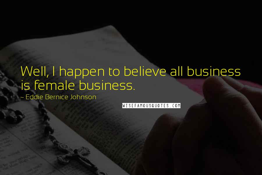 Eddie Bernice Johnson Quotes: Well, I happen to believe all business is female business.