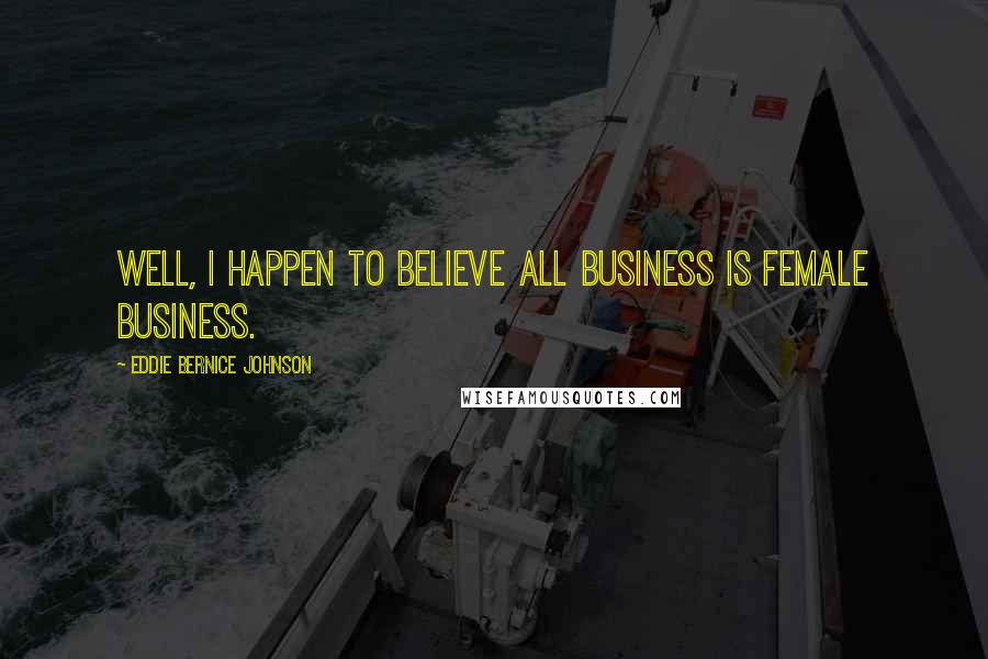 Eddie Bernice Johnson Quotes: Well, I happen to believe all business is female business.