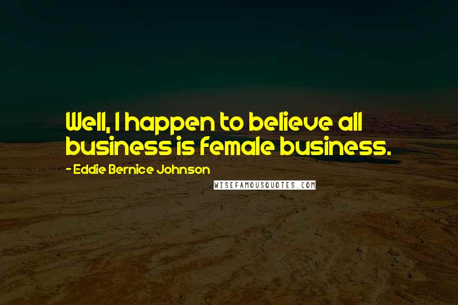 Eddie Bernice Johnson Quotes: Well, I happen to believe all business is female business.