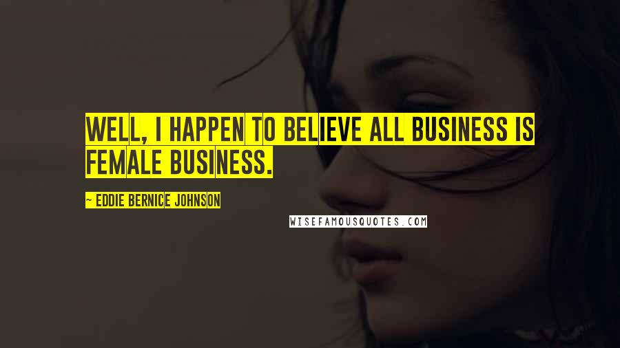 Eddie Bernice Johnson Quotes: Well, I happen to believe all business is female business.