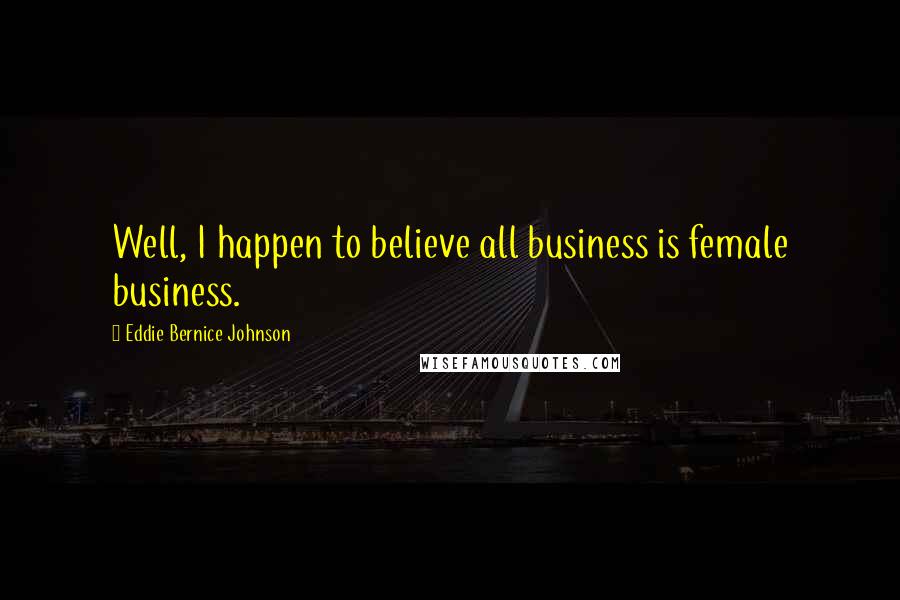 Eddie Bernice Johnson Quotes: Well, I happen to believe all business is female business.