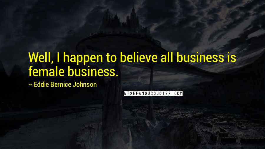 Eddie Bernice Johnson Quotes: Well, I happen to believe all business is female business.