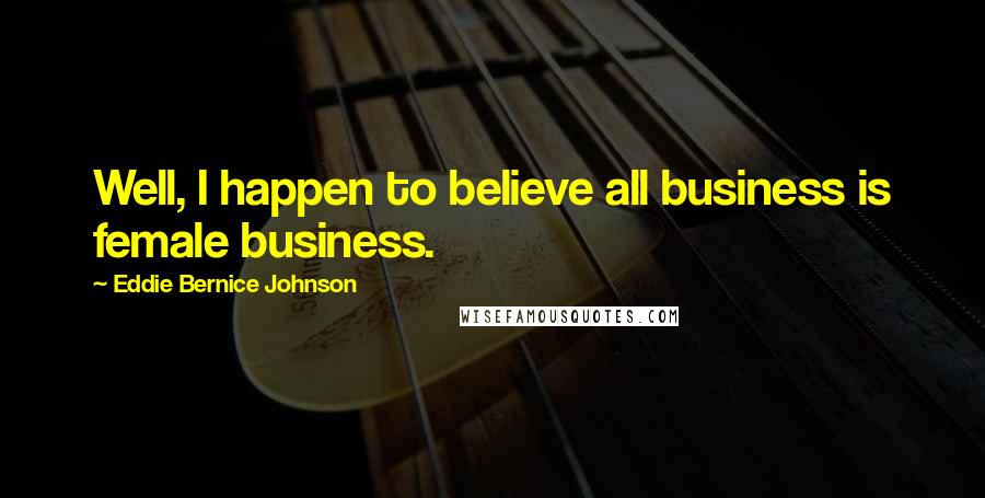 Eddie Bernice Johnson Quotes: Well, I happen to believe all business is female business.