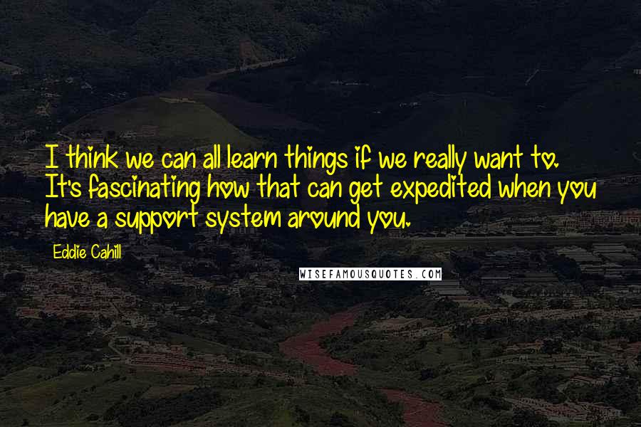 Eddie Cahill Quotes: I think we can all learn things if we really want to. It's fascinating how that can get expedited when you have a support system around you.