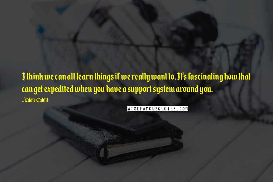 Eddie Cahill Quotes: I think we can all learn things if we really want to. It's fascinating how that can get expedited when you have a support system around you.