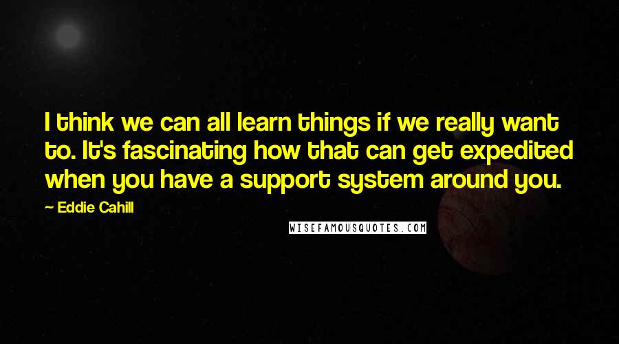 Eddie Cahill Quotes: I think we can all learn things if we really want to. It's fascinating how that can get expedited when you have a support system around you.