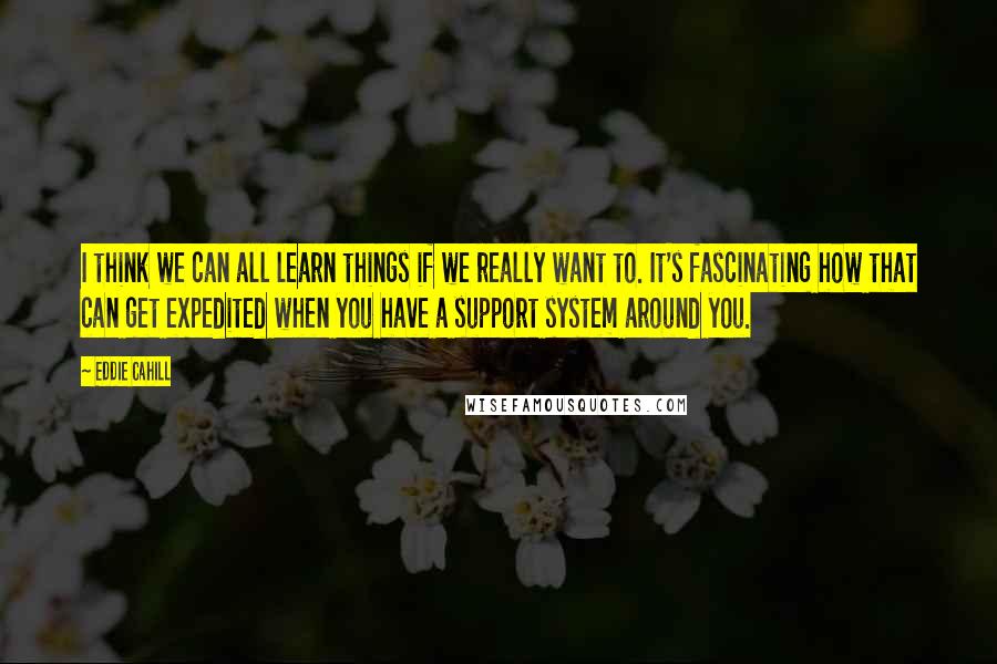 Eddie Cahill Quotes: I think we can all learn things if we really want to. It's fascinating how that can get expedited when you have a support system around you.