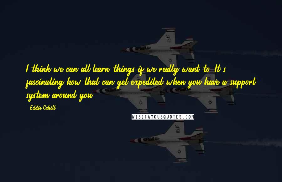 Eddie Cahill Quotes: I think we can all learn things if we really want to. It's fascinating how that can get expedited when you have a support system around you.