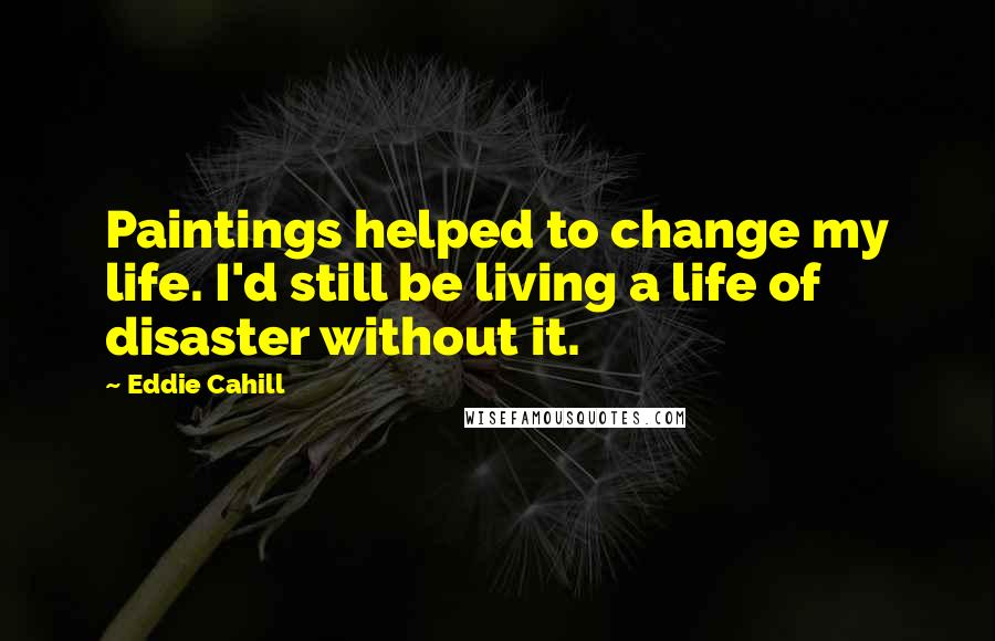 Eddie Cahill Quotes: Paintings helped to change my life. I'd still be living a life of disaster without it.